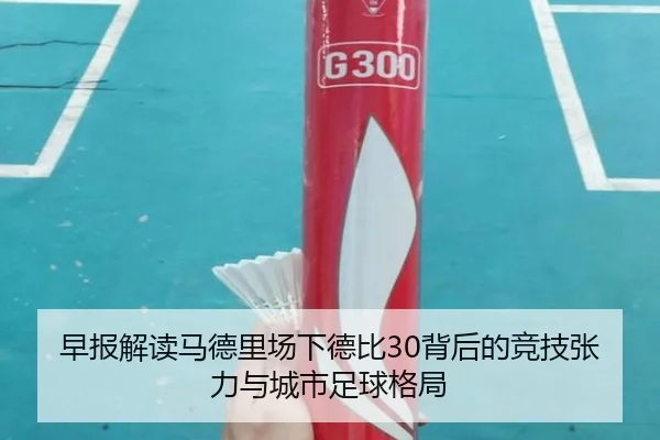 早报解读马德里场下德比30背后的竞技张力与城市足球格局